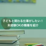 子どもと関わる仕事がしたい！未経験OKの職種を紹介